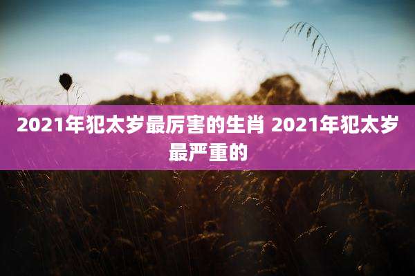 2021年犯太岁最厉害的生肖 2021年犯太岁最严重的