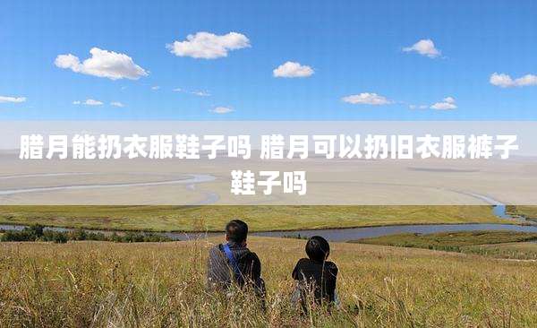 腊月能扔衣服鞋子吗 腊月可以扔旧衣服裤子鞋子吗