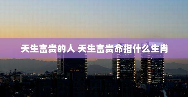 天生富贵的人 天生富贵命指什么生肖