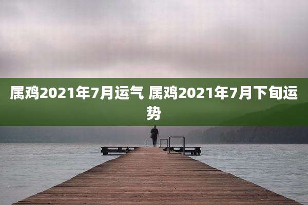 属鸡2021年7月运气 属鸡2021年7月下旬运势
