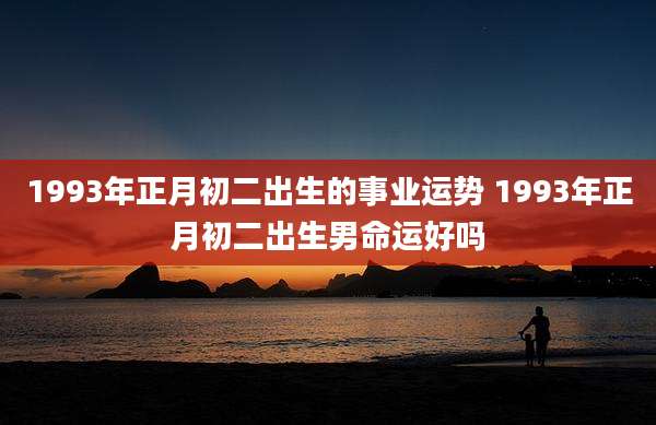 1993年正月初二出生的事业运势 1993年正月初二出生男命运好吗