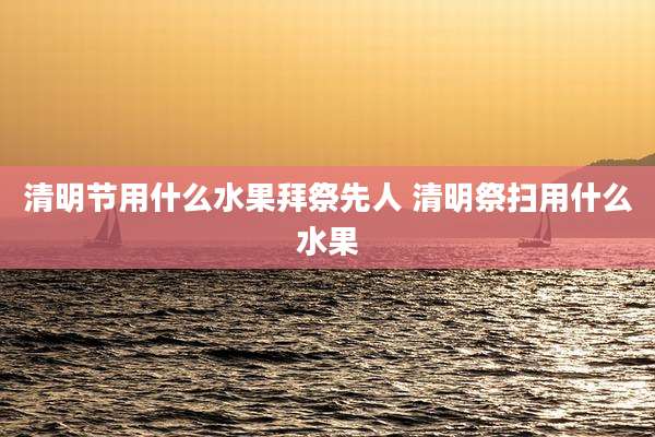 清明节用什么水果拜祭先人 清明祭扫用什么水果