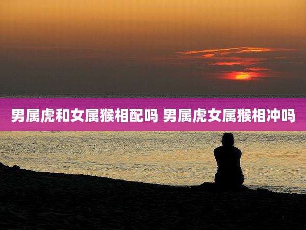 男属虎和女属猴相配吗 男属虎女属猴相冲吗