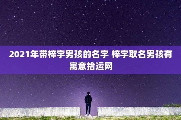 2021年带梓字男孩的名字 梓字取名男孩有寓意拾运网