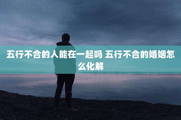 五行不合的人能在一起吗 五行不合的婚姻怎么化解