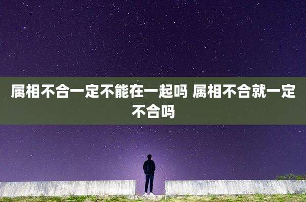 属相不合一定不能在一起吗 属相不合就一定不合吗