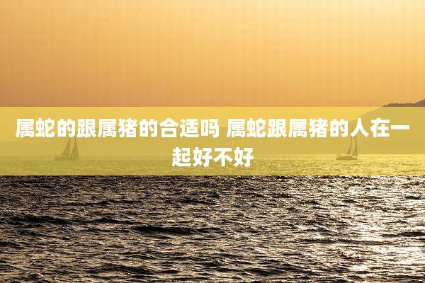 属蛇的跟属猪的合适吗 属蛇跟属猪的人在一起好不好