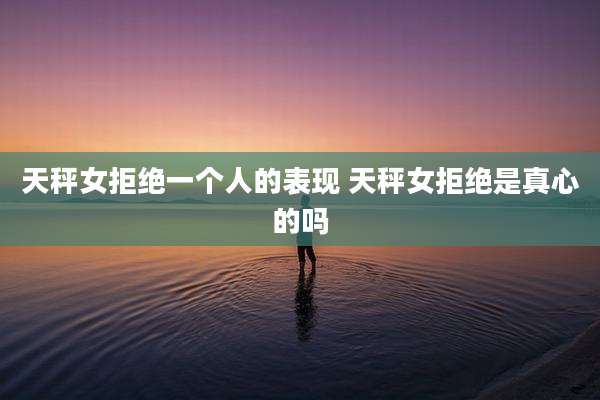 天秤女拒绝一个人的表现 天秤女拒绝是真心的吗