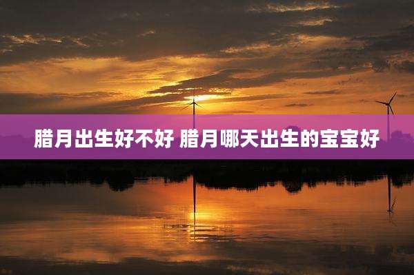 腊月出生好不好 腊月哪天出生的宝宝好