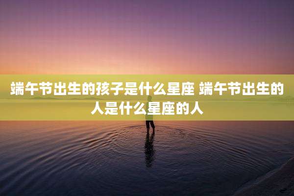 端午节出生的孩子是什么星座 端午节出生的人是什么星座的人