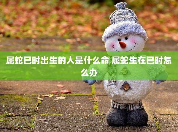 属蛇巳时出生的人是什么命 属蛇生在巳时怎么办