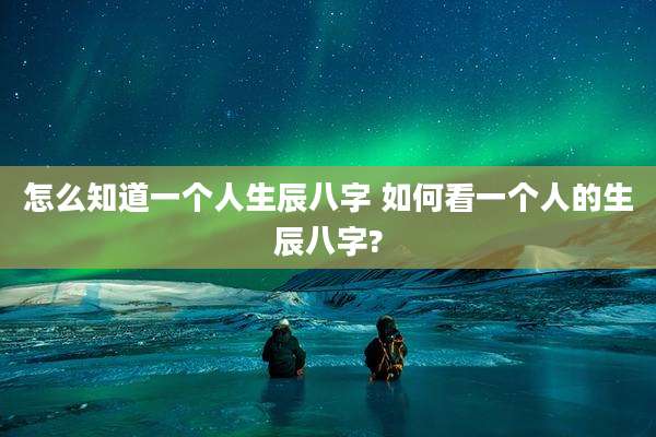 怎么知道一个人生辰八字 如何看一个人的生辰八字?