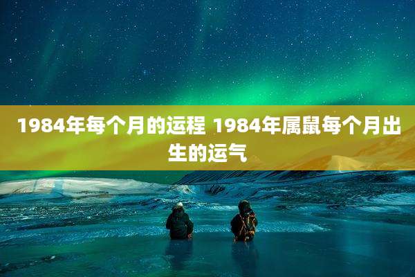 1984年每个月的运程 1984年属鼠每个月出生的运气