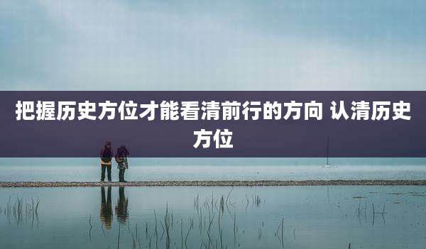把握历史方位才能看清前行的方向 认清历史方位