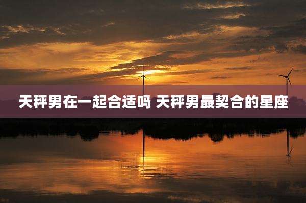 天秤男在一起合适吗 天秤男最契合的星座