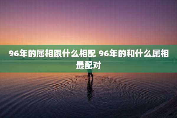 96年的属相跟什么相配 96年的和什么属相最配对