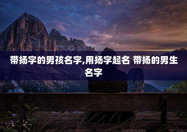 带扬字的男孩名字,用扬字起名 带扬的男生名字