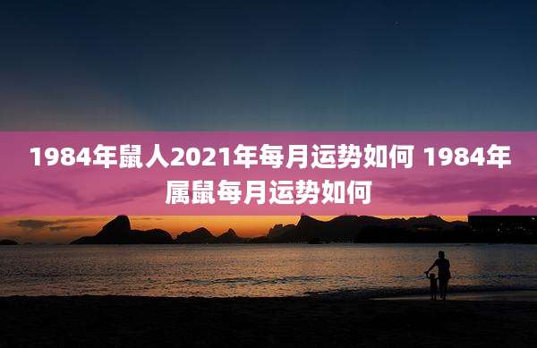 1984年鼠人2021年每月运势如何 1984年属鼠每月运势如何