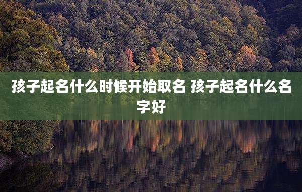 孩子起名什么时候开始取名 孩子起名什么名字好