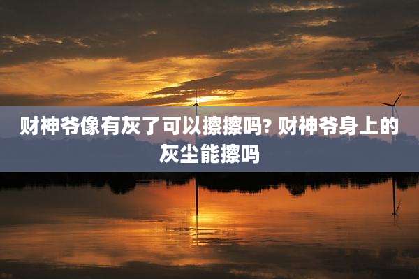财神爷像有灰了可以擦擦吗? 财神爷身上的灰尘能擦吗