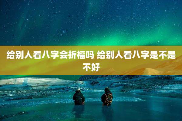 给别人看八字会折福吗 给别人看八字是不是不好
