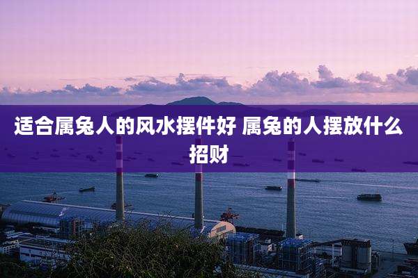 适合属兔人的风水摆件好 属兔的人摆放什么招财