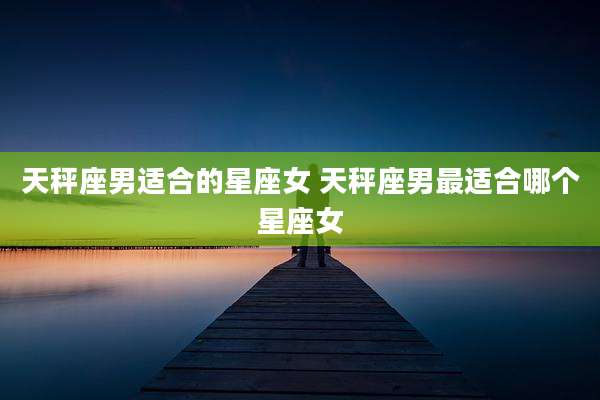 天秤座男适合的星座女 天秤座男最适合哪个星座女