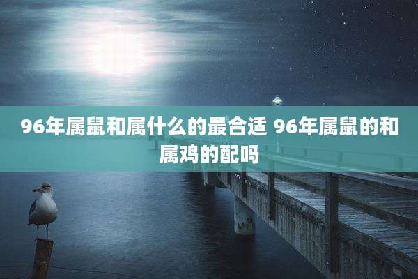 96年属鼠和属什么的最合适 96年属鼠的和属鸡的配吗