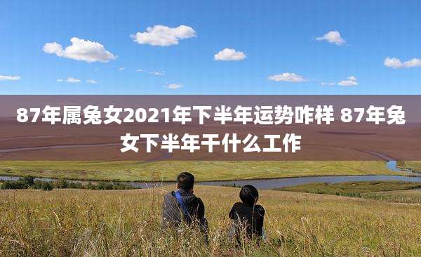 87年属兔女2021年下半年运势咋样 87年兔女下半年干什么工作