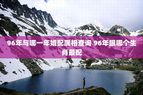 96年与哪一年婚配属相查询 96年跟哪个生肖最配
