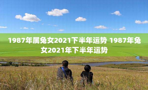 1987年属兔女2021下半年运势 1987年兔女2021年下半年运势