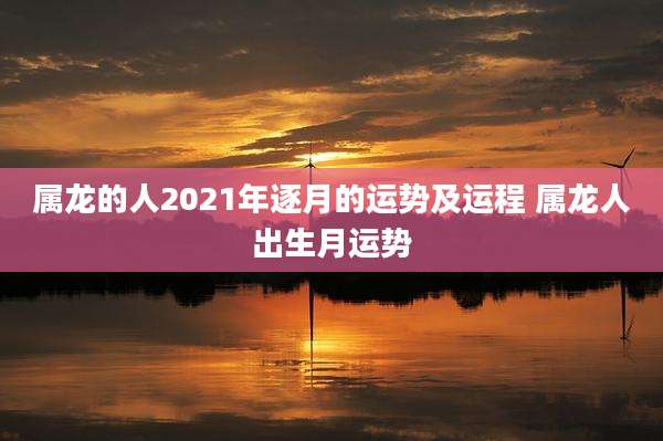 属龙的人2021年逐月的运势及运程 属龙人出生月运势