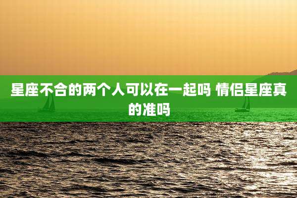 星座不合的两个人可以在一起吗 情侣星座真的准吗