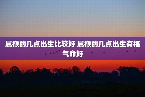 属猴的几点出生比较好 属猴的几点出生有福气命好