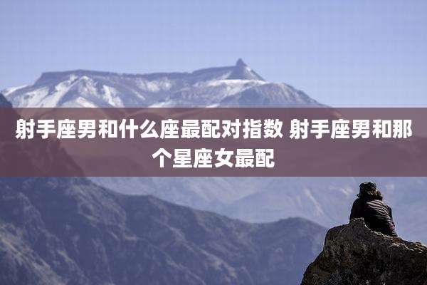 射手座男和什么座最配对指数 射手座男和那个星座女最配