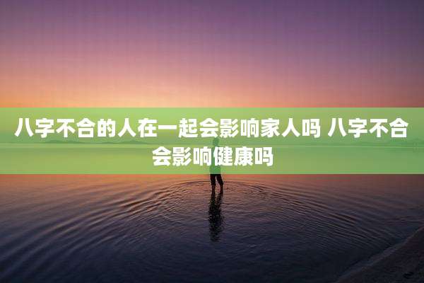 八字不合的人在一起会影响家人吗 八字不合会影响健康吗