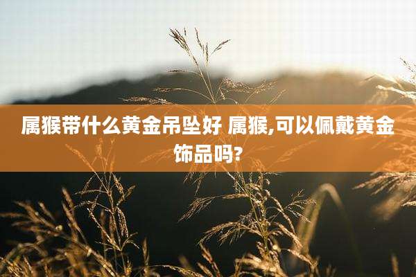 属猴带什么黄金吊坠好 属猴,可以佩戴黄金饰品吗?