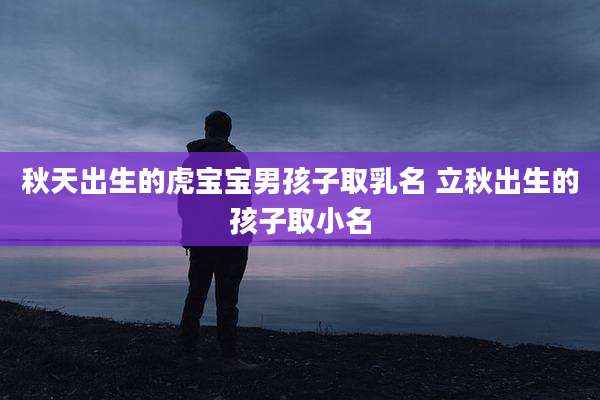 秋天出生的虎宝宝男孩子取乳名 立秋出生的孩子取小名