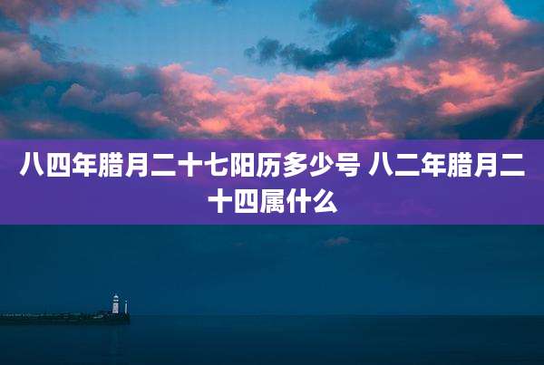 八四年腊月二十七阳历多少号 八二年腊月二十四属什么