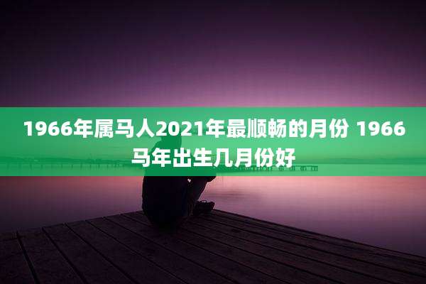 1966年属马人2021年最顺畅的月份 1966马年出生几月份好