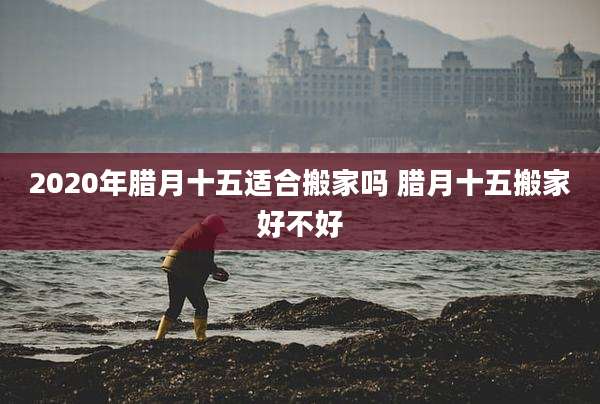 2020年腊月十五适合搬家吗 腊月十五搬家好不好