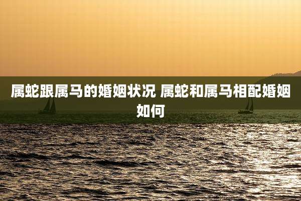 属蛇跟属马的婚姻状况 属蛇和属马相配婚姻如何