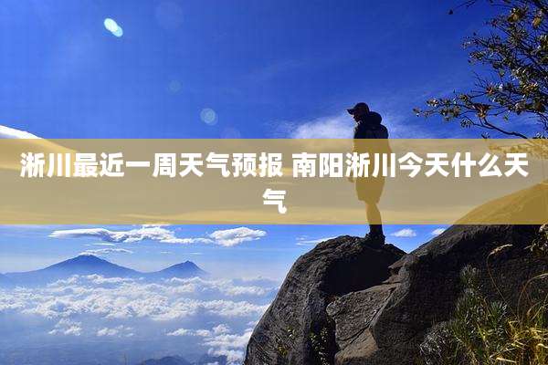 淅川最近一周天气预报 南阳淅川今天什么天气