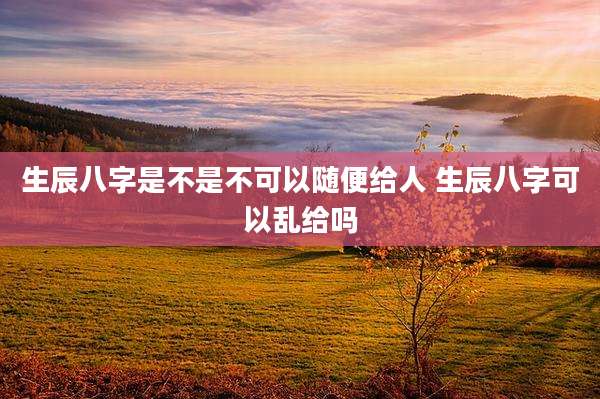 生辰八字是不是不可以随便给人 生辰八字可以乱给吗