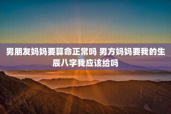 男朋友妈妈要算命正常吗 男方妈妈要我的生辰八字我应该给吗