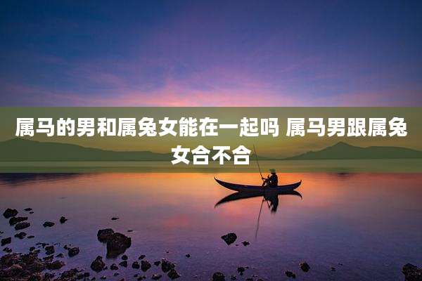 属马的男和属兔女能在一起吗 属马男跟属兔女合不合