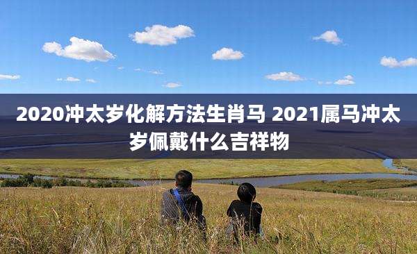 2020冲太岁化解方法生肖马 2021属马冲太岁佩戴什么吉祥物