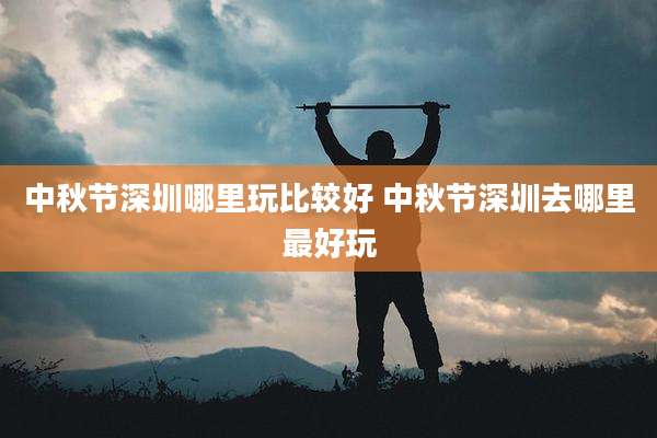 中秋节深圳哪里玩比较好 中秋节深圳去哪里最好玩