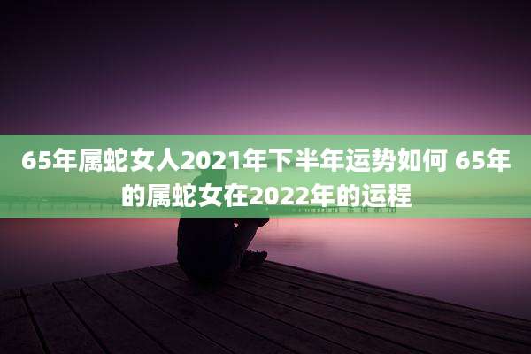 65年属蛇女人2021年下半年运势如何 65年的属蛇女在2022年的运程