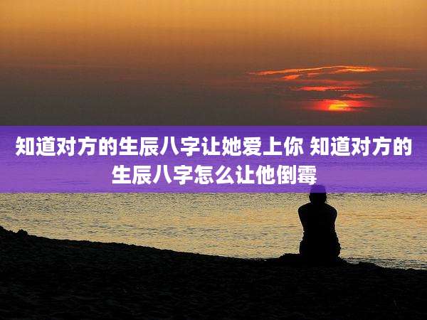 知道对方的生辰八字让她爱上你 知道对方的生辰八字怎么让他倒霉